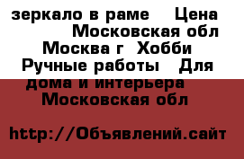 зеркало в раме. › Цена ­ 20 000 - Московская обл., Москва г. Хобби. Ручные работы » Для дома и интерьера   . Московская обл.